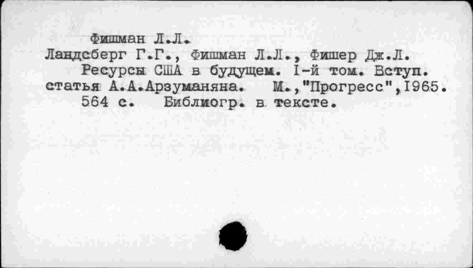 ﻿Фишман Л .Л.
Ландсберг Г.Г., Фишман Л.Л., Фишер Дж.Л.
Ресурсы США в будущем. 1-й том., Вступ. статья А.А.Арзуманяна.	М.,"Прогресс",1965.
564 с.	Би б л ио гр. в. тексте.